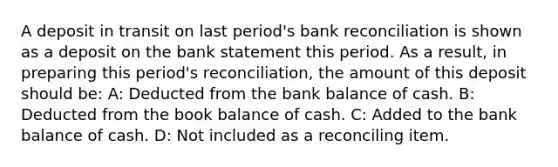 A deposit in transit on last period's bank reconciliation is shown as a deposit on the bank statement this period. As a result, in preparing this period's reconciliation, the amount of this deposit should be: A: Deducted from the bank balance of cash. B: Deducted from the book balance of cash. C: Added to the bank balance of cash. D: Not included as a reconciling item.