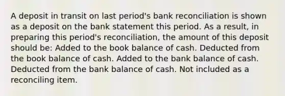 A deposit in transit on last period's bank reconciliation is shown as a deposit on the bank statement this period. As a result, in preparing this period's reconciliation, the amount of this deposit should be: Added to the book balance of cash. Deducted from the book balance of cash. Added to the bank balance of cash. Deducted from the bank balance of cash. Not included as a reconciling item.