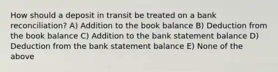 How should a deposit in transit be treated on a bank reconciliation? A) Addition to the book balance B) Deduction from the book balance C) Addition to the bank statement balance D) Deduction from the bank statement balance E) None of the above