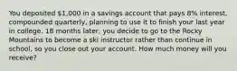 You deposited 1,000 in a savings account that pays 8% interest, compounded quarterly, planning to use it to finish your last year in college. 18 months later, you decide to go to the Rocky Mountains to become a ski instructor rather than continue in school, so you close out your account. How much money will you receive?