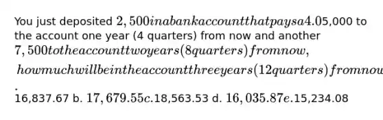 You just deposited 2,500 in a bank account that pays a 4.0% nominal interest rate, compounded quarterly. If you also add another5,000 to the account one year (4 quarters) from now and another 7,500 to the account two years (8 quarters) from now, how much will be in the account three years (12 quarters) from now? a.16,837.67 b. 17,679.55 c.18,563.53 d. 16,035.87 e.15,234.08