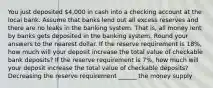 You just deposited 4,000 in cash into a checking account at the local bank. Assume that banks lend out all excess reserves and there are no leaks in the banking system. That is, all money lent by banks gets deposited in the banking system. Round your answers to the nearest dollar. If the reserve requirement is 18%, how much will your deposit increase the total value of checkable bank deposits? If the reserve requirement is 7%, how much will your deposit increase the total value of checkable deposits? Decreasing the reserve requirement ______ the money supply