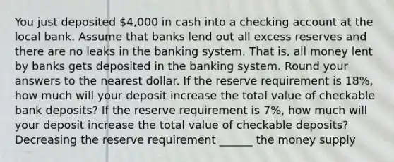 You just deposited 4,000 in cash into a checking account at the local bank. Assume that banks lend out all excess reserves and there are no leaks in the banking system. That is, all money lent by banks gets deposited in the banking system. Round your answers to the nearest dollar. If the reserve requirement is 18%, how much will your deposit increase the total value of checkable bank deposits? If the reserve requirement is 7%, how much will your deposit increase the total value of checkable deposits? Decreasing the reserve requirement ______ the money supply