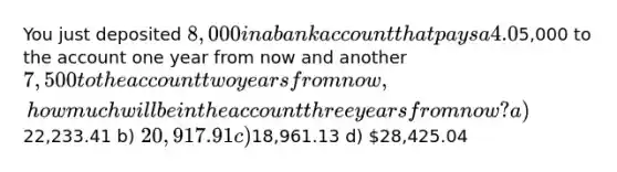 You just deposited 8,000 in a bank account that pays a 4.0% nominal interest rate, compounded quarterly. If you also add another5,000 to the account one year from now and another 7,500 to the account two years from now, how much will be in the account three years from now? a)22,233.41 b) 20,917.91 c)18,961.13 d) 28,425.04