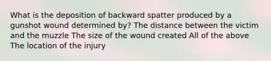 What is the deposition of backward spatter produced by a gunshot wound determined by? The distance between the victim and the muzzle The size of the wound created All of the above The location of the injury