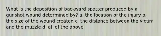 What is the deposition of backward spatter produced by a gunshot wound determined by? a. the location of the injury b. the size of the wound created c. the distance between the victim and the muzzle d. all of the above