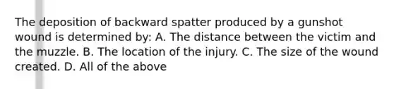 The deposition of backward spatter produced by a gunshot wound is determined​ by: A. The distance between the victim and the muzzle. B. The location of the injury. C. The size of the wound created. D. All of the above