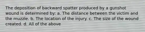 The deposition of backward spatter produced by a gunshot wound is determined​ by: a. The distance between the victim and the muzzle. b. The location of the injury. c. The size of the wound created. d. All of the above