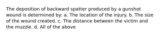 The deposition of backward spatter produced by a gunshot wound is determined by: a. The location of the injury. b. The size of the wound created. c. The distance between the victim and the muzzle. d. All of the above