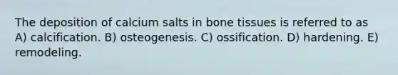 The deposition of calcium salts in bone tissues is referred to as A) calcification. B) osteogenesis. C) ossification. D) hardening. E) remodeling.