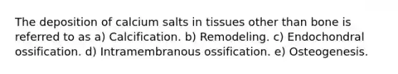 The deposition of calcium salts in tissues other than bone is referred to as a) Calcification. b) Remodeling. c) Endochondral ossification. d) Intramembranous ossification. e) Osteogenesis.