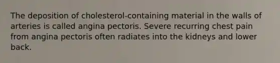 The deposition of cholesterol-containing material in the walls of arteries is called angina pectoris. Severe recurring chest pain from angina pectoris often radiates into the kidneys and lower back.