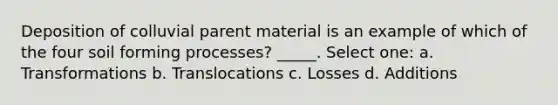 Deposition of colluvial parent material is an example of which of the four soil forming processes? _____. Select one: a. Transformations b. Translocations c. Losses d. Additions