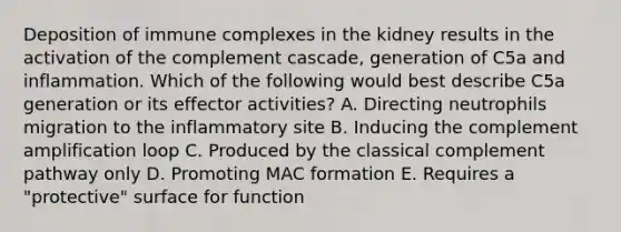 Deposition of immune complexes in the kidney results in the activation of the complement cascade, generation of C5a and inflammation. Which of the following would best describe C5a generation or its effector activities? A. Directing neutrophils migration to the inflammatory site B. Inducing the complement amplification loop C. Produced by the classical complement pathway only D. Promoting MAC formation E. Requires a "protective" surface for function