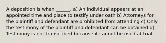 A deposition is when ______. a) An individual appears at an appointed time and place to testify under oath b) Attorneys for the plaintiff and defendant are prohibited from attending c) Only the testimony of the plaintiff and defendant can be obtained d) Testimony is not transcribed because it cannot be used at trial