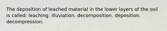 The deposition of leached material in the lower layers of the soil is called: leaching. illuviation. decomposition. deposition. decompression.