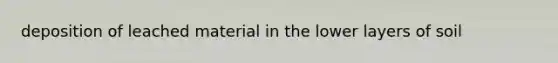 deposition of leached material in the lower layers of soil
