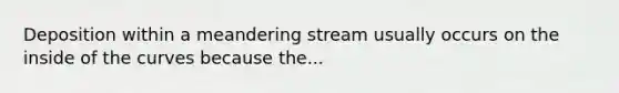 Deposition within a meandering stream usually occurs on the inside of the curves because the...