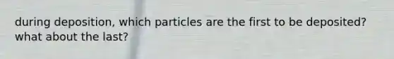 during deposition, which particles are the first to be deposited? what about the last?