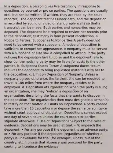 In a deposition, a person gives live testimony in response to questions by counsel or pro se parties. The questions are usually oral, but can be written (if written, they are read by the court reporter). The deponent testifies under oath, and the deposition is recorded by sound or video or stenograph- ically so that a transcript can be made. Both parties and nonparties may be deposed. The deponent isn't required to review her records prior to the deposition; testimony is from present recollection. a. Notice to Parties; Subpoenas to Nonparties A party does not need to be served with a subpoena. A notice of deposition is sufficient to compel her appearance. A nonparty must be served with a subpoena or else she is compelled to attend. If the party noticing the deposition fails to do so and the deponent fails to show up, the noticing party may be liable for costs to the other parties. b. Subpoena Duces Tecum A subpoena duces tecum requires the deponent to bring requested materials with her to the deposition. c. Limit on Deposition of Nonparty Unless a nonparty agrees otherwise, the farthest she can be required to travel is 100 miles from where the nonparty resides or is employed. d. Deposition of Organization When the party is suing an organization, she may "notice" a deposition of an organization, describing the facts that she wants to discover in the deposition. The organization then must designate a person(s) to testify on that matter. e. Limits on Depositions A party cannot take more than 10 depositions or depose the same person twice without court approval or stipulation. Depositions cannot exceed one day of seven hours unless the court orders or parties stipulate otherwise. f. Use of Depositions Subject to the rules of evidence, depositions may be used at trial: • To impeach the deponent; • For any purpose if the deponent is an adverse party; or • For any purpose if the deponent (regardless of whether a party) is unavailable for trial (for example, illness, out of the country, etc.), unless that absence was procured by the party seeking to introduce the evidence.