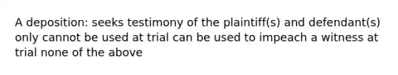 A deposition: seeks testimony of the plaintiff(s) and defendant(s) only cannot be used at trial can be used to impeach a witness at trial none of the above