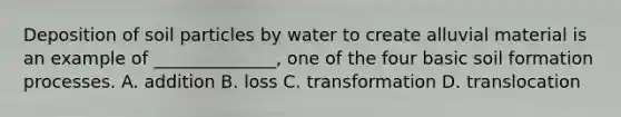 Deposition of soil particles by water to create alluvial material is an example of ______________, one of the four basic soil formation processes. A. addition B. loss C. transformation D. translocation