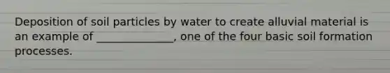 Deposition of soil particles by water to create alluvial material is an example of ______________, one of the four basic soil formation processes.