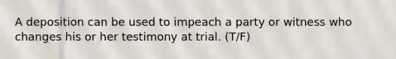 A deposition can be used to impeach a party or witness who changes his or her testimony at trial. (T/F)