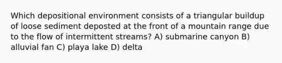 Which depositional environment consists of a triangular buildup of loose sediment deposted at the front of a mountain range due to the flow of intermittent streams? A) submarine canyon B) alluvial fan C) playa lake D) delta