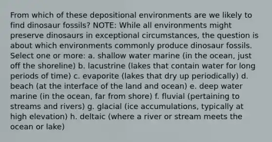 From which of these depositional environments are we likely to find dinosaur fossils? NOTE: While all environments might preserve dinosaurs in exceptional circumstances, the question is about which environments commonly produce dinosaur fossils. Select one or more: a. shallow water marine (in the ocean, just off the shoreline) b. lacustrine (lakes that contain water for long periods of time) c. evaporite (lakes that dry up periodically) d. beach (at the interface of the land and ocean) e. deep water marine (in the ocean, far from shore) f. fluvial (pertaining to streams and rivers) g. glacial (ice accumulations, typically at high elevation) h. deltaic (where a river or stream meets the ocean or lake)