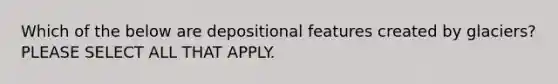 Which of the below are depositional features created by glaciers? PLEASE SELECT ALL THAT APPLY.