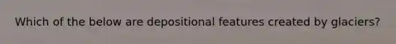 Which of the below are depositional features created by glaciers?