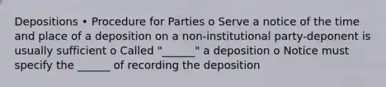 Depositions • Procedure for Parties o Serve a notice of the time and place of a deposition on a non-institutional party-deponent is usually sufficient o Called "______" a deposition o Notice must specify the ______ of recording the deposition