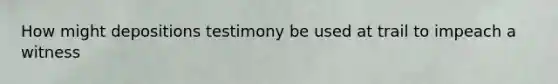 How might depositions testimony be used at trail to impeach a witness