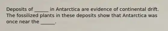 Deposits of ______ in Antarctica are evidence of continental drift. The fossilized plants in these deposits show that Antarctica was once near the ______.