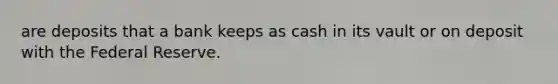 are deposits that a bank keeps as cash in its vault or on deposit with the Federal Reserve.