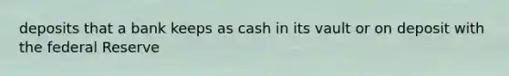 deposits that a bank keeps as cash in its vault or on deposit with the federal Reserve