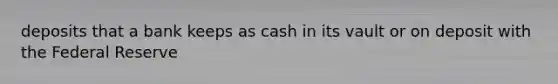 deposits that a bank keeps as cash in its vault or on deposit with the Federal Reserve