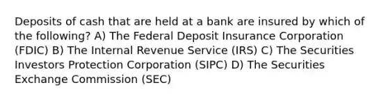 Deposits of cash that are held at a bank are insured by which of the following? A) The Federal Deposit Insurance Corporation (FDIC) B) The Internal Revenue Service (IRS) C) The Securities Investors Protection Corporation (SIPC) D) The Securities Exchange Commission (SEC)