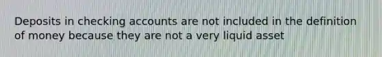 Deposits in checking accounts are not included in the definition of money because they are not a very liquid asset