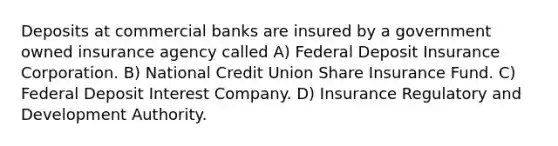 Deposits at commercial banks are insured by a government owned insurance agency called A) Federal Deposit Insurance Corporation. B) National Credit Union Share Insurance Fund. C) Federal Deposit Interest Company. D) Insurance Regulatory and Development Authority.