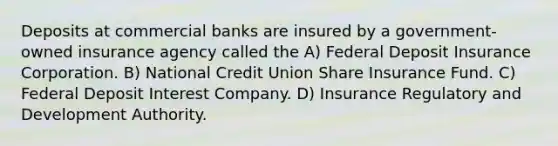 Deposits at commercial banks are insured by a government-owned insurance agency called the A) Federal Deposit Insurance Corporation. B) National Credit Union Share Insurance Fund. C) Federal Deposit Interest Company. D) Insurance Regulatory and Development Authority.