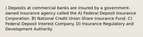 ) Deposits at commercial banks are insured by a government-owned insurance agency called the A) Federal Deposit Insurance Corporation. B) National Credit Union Share Insurance Fund. C) Federal Deposit Interest Company. D) Insurance Regulatory and Development Authority