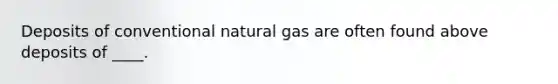 Deposits of conventional natural gas are often found above deposits of ____.