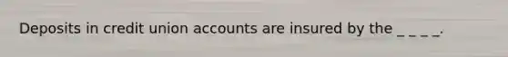 Deposits in credit union accounts are insured by the _ _ _ _.