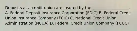 Deposits at a credit union are insured by the ___________________. A. Federal Deposit Insurance Corporation (FDIC) B. Federal Credit Union Insurance Company (FCIC) C. National Credit Union Administration (NCUA) D. Federal Credit Union Company (FCUC)