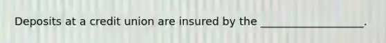 Deposits at a credit union are insured by the ___________________.