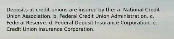 Deposits at credit unions are insured by the: a. National Credit Union Association. b. Federal Credit Union Administration. c. Federal Reserve. d. Federal Deposit Insurance Corporation. e. Credit Union Insurance Corporation.