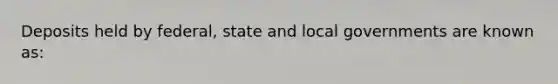 Deposits held by federal, state and local governments are known as: