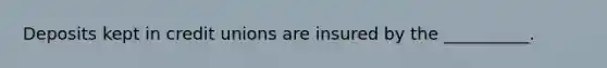 Deposits kept in credit unions are insured by the __________.